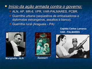  Início da ação armada contra o governo:Início da ação armada contra o governo:
 ALN, AP, MR-8, VPR, VAR-PALMARES, PCBR.ALN, AP, MR-8, VPR, VAR-PALMARES, PCBR.
 Guerrilha urbana (seqüestros de embaixadores eGuerrilha urbana (seqüestros de embaixadores e
diplomatas estrangeiros, assaltos a banco).diplomatas estrangeiros, assaltos a banco).
 Guerrilha rural (Araguaia – PA)Guerrilha rural (Araguaia – PA)
Marighella - ALN
Capitão Carlos Lamarca
VAR - PALMARES
Assista!!!
 
