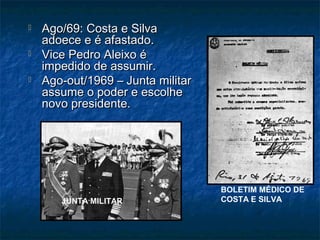  Ago/69: Costa e SilvaAgo/69: Costa e Silva
adoece e é afastado.adoece e é afastado.
 Vice Pedro Aleixo éVice Pedro Aleixo é
impedido de assumir.impedido de assumir.
 Ago-out/1969 – Junta militarAgo-out/1969 – Junta militar
assume o poder e escolheassume o poder e escolhe
novo presidente.novo presidente.
JUNTA MILITAR
BOLETIM MÉDICO DE
COSTA E SILVA
 
