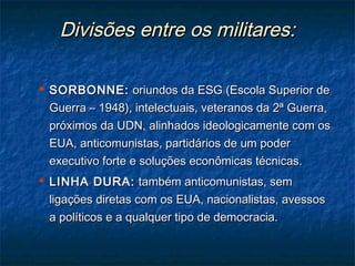 Divisões entre os militares:Divisões entre os militares:
 SORBONNE:SORBONNE: oriundos da ESG (Escola Superior deoriundos da ESG (Escola Superior de
Guerra – 1948), intelectuais, veteranos da 2ª Guerra,Guerra – 1948), intelectuais, veteranos da 2ª Guerra,
próximos da UDN, alinhados ideologicamente com ospróximos da UDN, alinhados ideologicamente com os
EUA, anticomunistas, partidários de um poderEUA, anticomunistas, partidários de um poder
executivo forte e soluções econômicas técnicas.executivo forte e soluções econômicas técnicas.
 LINHA DURA:LINHA DURA: também anticomunistas, semtambém anticomunistas, sem
ligações diretas com os EUA, nacionalistas, avessosligações diretas com os EUA, nacionalistas, avessos
a políticos e a qualquer tipo de democracia.a políticos e a qualquer tipo de democracia.
 