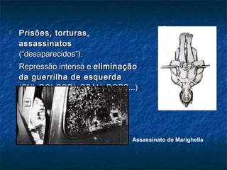  Prisões, torturas,Prisões, torturas,
assassinatosassassinatos
(“desaparecidos”).(“desaparecidos”).
 Repressão intensa eRepressão intensa e eliminaçãoeliminação
da guerrilha de esquerdada guerrilha de esquerda
(SNI, DOI-CODI, OBAN, DOPS...)(SNI, DOI-CODI, OBAN, DOPS...)
Assassinato de Marighella
Pau de arara
 