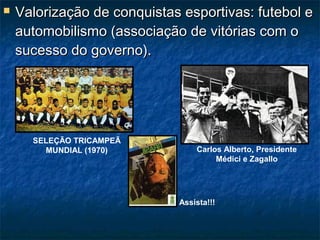  Valorização de conquistas esportivas: futebol eValorização de conquistas esportivas: futebol e
automobilismo (associação de vitórias com oautomobilismo (associação de vitórias com o
sucesso do governo).sucesso do governo).
SELEÇÃO TRICAMPEÃ
MUNDIAL (1970) Carlos Alberto, Presidente
Médici e Zagallo
Assista!!!
 