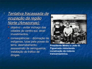  Tentativa fracassada deTentativa fracassada de
ocupação da regiãoocupação da região
Norte (Amazonas):Norte (Amazonas):
 objetivo – evitar inchaço dasobjetivo – evitar inchaço das
cidades do centro-sul, atraircidades do centro-sul, atrair
investimentos.investimentos.
 conseqüências – dizimação deconseqüências – dizimação de
indígenas, lutas pela posse daindígenas, lutas pela posse da
terra, desmatamento,terra, desmatamento,
assassinato de seringueiros,assassinato de seringueiros,
instalação do tráfico deinstalação do tráfico de
drogas.drogas.
Presidente Médici e João B.
Figueiredo vistoriando
construção da rodovia
transamazônica.
 