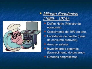  Milagre EconômicoMilagre Econômico
(1969 – 1974):(1969 – 1974):
 Delfim Netto (Ministro daDelfim Netto (Ministro da
economia).economia).
 Crescimento de 10% ao ano.Crescimento de 10% ao ano.
 Facilidades de crédito (bensFacilidades de crédito (bens
de consumo duráveis).de consumo duráveis).
 Arrocho salarial.Arrocho salarial.
 Investimentos externosInvestimentos externos
(favorecimento do governo).(favorecimento do governo).
 Grandes empréstimos.Grandes empréstimos.
 