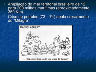  Ampliação do mar territorial brasileiro de 12Ampliação do mar territorial brasileiro de 12
para 200 milhas marítimas (aproximadamentepara 200 milhas marítimas (aproximadamente
350 Km).350 Km).
 Crise do petróleo (73 – 74) abala crescimentoCrise do petróleo (73 – 74) abala crescimento
do “Milagre”.do “Milagre”.
 