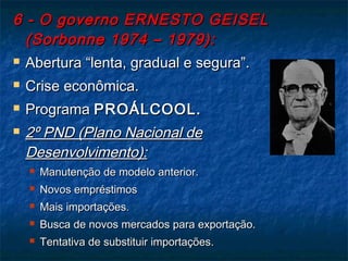 6 - O governo ERNESTO GEISEL6 - O governo ERNESTO GEISEL
(Sorbonne 1974 – 1979):(Sorbonne 1974 – 1979):
 Abertura “lenta, gradual e segura”.Abertura “lenta, gradual e segura”.
 Crise econômica.Crise econômica.
 ProgramaPrograma PROÁLCOOL.PROÁLCOOL.
 2º PND (Plano Nacional de2º PND (Plano Nacional de
Desenvolvimento):Desenvolvimento):
 Manutenção de modelo anterior.Manutenção de modelo anterior.
 Novos empréstimosNovos empréstimos
 Mais importações.Mais importações.
 Busca de novos mercados para exportação.Busca de novos mercados para exportação.
 Tentativa de substituir importações.Tentativa de substituir importações.
 