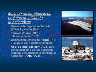  Mais obras faraônicas ouMais obras faraônicas ou
projetos de utilidadeprojetos de utilidade
questionável:questionável:
 Usinas siderúrgicas de TubarãoUsinas siderúrgicas de Tubarão
(ES) e Açominas (MG).(ES) e Açominas (MG).
 Ferrovia do Aço (MG) –Ferrovia do Aço (MG) –
interrompida em 1979.interrompida em 1979.
 Usinas hidrelétricas deUsinas hidrelétricas de ItaipuItaipu (PR),(PR),
Tucuruí (PA), e Sobradinho (BA).Tucuruí (PA), e Sobradinho (BA).
 Acordo nuclear com ALEAcordo nuclear com ALE parapara
construção de 8 usinas nuclearesconstrução de 8 usinas nucleares
(apenas uma realmente começou a(apenas uma realmente começou a
funcionar –funcionar – ANGRA IANGRA I).).
 
