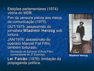  Eleições parlamentares (1974):Eleições parlamentares (1974):
vitória do MDB.vitória do MDB.
 Fim da censura prévia aos meiosFim da censura prévia aos meios
de comunicação (1975).de comunicação (1975).
 OUT/1975: assassinato doOUT/1975: assassinato do
jornalistajornalista Wladimir HerzogWladimir Herzog sobsob
tortura.tortura.
 JAN/1976: assassinato doJAN/1976: assassinato do
operário Manoel Fiel Filho,operário Manoel Fiel Filho,
também torturado.também torturado.
 Demissão de Ednardo D’Ávila FilhoDemissão de Ednardo D’Ávila Filho
(comandante do 2º Exército).(comandante do 2º Exército).
 Lei FalcãoLei Falcão (1976): limitação da(1976): limitação da
propaganda política.propaganda política.
Wladimir Herzog
 