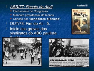  ABR/77: Pacote de AbrilABR/77: Pacote de Abril::
 Fechamento do Congresso.Fechamento do Congresso.
 Mandato presidencial de 6 anos.Mandato presidencial de 6 anos.
 Criação dosCriação dos “senadores biônicos”.“senadores biônicos”.
 OUT/78: Fim do AI – 5.OUT/78: Fim do AI – 5.
 Início das greves dosInício das greves dos
sindicatos do ABC paulistasindicatos do ABC paulista
(Lula).(Lula).
Assista!!!
 