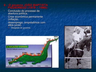 6 - O governo JOÃO BAPTISTA6 - O governo JOÃO BAPTISTA
FIGUEIREDO (1979 – 1985):FIGUEIREDO (1979 – 1985):
 Conclusão do processo deConclusão do processo de
abertura política.abertura política.
 Crise econômica permanenteCrise econômica permanente
(inflação,(inflação,
desemprego, empréstimos comdesemprego, empréstimos com
altos juros).altos juros).
 Desgaste do governo.Desgaste do governo.
 