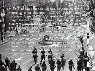 ““Em 64 a nação recebeu um tiro no peito. Um tiro queEm 64 a nação recebeu um tiro no peito. Um tiro que
matou a alma nacional, (...) Os personagens quematou a alma nacional, (...) Os personagens que
pareciam fazer parte da história do Brasil como nóspareciam fazer parte da história do Brasil como nós
imaginávamos, esses personagens de repenteimaginávamos, esses personagens de repente
sumiram. Ou fora do poder, ou presos ou mortos. Esumiram. Ou fora do poder, ou presos ou mortos. E
em seu lugar surgiram outros, que eu nunca tinhaem seu lugar surgiram outros, que eu nunca tinha
visto. Idiotas que nem mereciam ser notados. (...) Aívisto. Idiotas que nem mereciam ser notados. (...) Aí
veio a percepção clara que o Brasil tinha mudadoveio a percepção clara que o Brasil tinha mudado
para sempre. (...) Havia sido cometido umpara sempre. (...) Havia sido cometido um
assassinato político. Ali morreu um país, morreu umaassassinato político. Ali morreu um país, morreu uma
liderança popular, morreu um processo. (...) Não seliderança popular, morreu um processo. (...) Não se
matam somente as pessoas, também se matam osmatam somente as pessoas, também se matam os
países, os processos históricos.(...)”países, os processos históricos.(...)”
(Herbert de Souza – Betinho)(Herbert de Souza – Betinho)
 