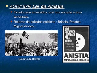  AGO/1979:AGO/1979: Lei da AnistiaLei da Anistia..
 Exceto para envolvidos com luta armada e atosExceto para envolvidos com luta armada e atos
terroristas.terroristas.
 Retorno de exilados políticos : Brizola, Prestes,Retorno de exilados políticos : Brizola, Prestes,
Miguel Arraes...Miguel Arraes...
Retorno de Brizola
 