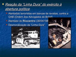  Reação da “Linha Dura” do exército àReação da “Linha Dura” do exército à
abertura políticaabertura política::
 Atentados terroristas em bancas de revistas, contra aAtentados terroristas em bancas de revistas, contra a
OAB (Ordem dos Advogados do Brasil).OAB (Ordem dos Advogados do Brasil).
 Atentado doAtentado do RiocentroRiocentro (30/04/1981).(30/04/1981).
 Desmoralização da “Linha Dura”Desmoralização da “Linha Dura”
 