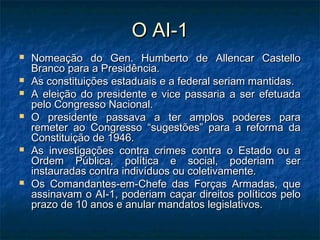 O AI-1O AI-1
 Nomeação do Gen. Humberto de Allencar CastelloNomeação do Gen. Humberto de Allencar Castello
Branco para a Presidência.Branco para a Presidência.
 As constituições estaduais e a federal seriam mantidas.As constituições estaduais e a federal seriam mantidas.
 A eleição do presidente e vice passaria a ser efetuadaA eleição do presidente e vice passaria a ser efetuada
pelo Congresso Nacional.pelo Congresso Nacional.
 O presidente passava a ter amplos poderes paraO presidente passava a ter amplos poderes para
remeter ao Congresso “sugestões” para a reforma daremeter ao Congresso “sugestões” para a reforma da
Constituição de 1946.Constituição de 1946.
 As investigações contra crimes contra o Estado ou aAs investigações contra crimes contra o Estado ou a
Ordem Pública, política e social, poderiam serOrdem Pública, política e social, poderiam ser
instauradas contra indivíduos ou coletivamente.instauradas contra indivíduos ou coletivamente.
 Os Comandantes-em-Chefe das Forças Armadas, queOs Comandantes-em-Chefe das Forças Armadas, que
assinavam o AI-1, poderiam caçar direitos políticos peloassinavam o AI-1, poderiam caçar direitos políticos pelo
prazo de 10 anos e anular mandatos legislativos.prazo de 10 anos e anular mandatos legislativos.
 