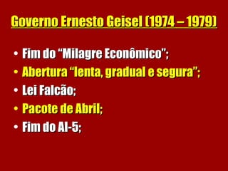 Governo Ernesto Geisel (1974 – 1979)Governo Ernesto Geisel (1974 – 1979)
• Fim do “Milagre Econômico”;Fim do “Milagre Econômico”;
• Abertura “lenta, gradual e segura”;Abertura “lenta, gradual e segura”;
• Lei Falcão;Lei Falcão;
• Pacote de Abril;Pacote de Abril;
• Fim do AI-5;Fim do AI-5;
 