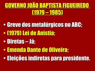 GOVERNO JOÃO BAPTISTA FIGUEIREDOGOVERNO JOÃO BAPTISTA FIGUEIREDO
(1979 – 1985)(1979 – 1985)
• Greve dos metalúrgicos no ABC;Greve dos metalúrgicos no ABC;
• (1979) Lei de Anistia;(1979) Lei de Anistia;
• Diretas – Já;Diretas – Já;
• Emenda Dante de Oliveira;Emenda Dante de Oliveira;
• Eleições indiretas para presidente.Eleições indiretas para presidente.
 