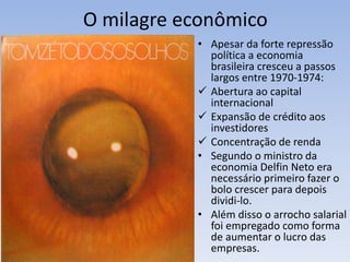 O milagre econômico
• Apesar da forte repressão
política a economia
brasileira cresceu a passos
largos entre 1970-1974:
 Abertura ao capital
internacional
 Expansão de crédito aos
investidores
 Concentração de renda
• Segundo o ministro da
economia Delfin Neto era
necessário primeiro fazer o
bolo crescer para depois
dividi-lo.
• Além disso o arrocho salarial
foi empregado como forma
de aumentar o lucro das
empresas.
 