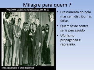 Milagre para quem ?
• Crescimento do bolo
mas sem distribuir as
fatias.
• Quem fosse contra
seria perseguido
• Ufanismo,
propaganda e
repressão.
 