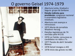 O governo Geisel 1974-1979
• Abertura Lenta, Gradual e
Segura: grupo da Sorbone
• Eleição indireta para
presidente: congresso nacional
e assembleia legislativa
estaduais.
• Abertura com avanços e
retrocessos
• 1975 Morte do jornalista
Wladimir Herzog
• Eleições legislativas de 74
vencidas pelo M.D.B.
• 1976 Lei Falcão: censurava os
candidatos no rádio e Tv.
• 1977 Pacote de abril: Senador
Biônico
• 1978 Geisel revogou o AI5
• 1978 início das greves no ABC.
 