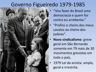 Governo Figueiredo 1979-1985
• “Vou fazer do Brasil uma
democracia e quem for
contra eu arrebento.”
• “Prefiro o cheiro dos meus
cavalos ao cheiro dos
pobres”.
• Novo sindicalismo: greve
geral em São Bernardo
somente em 79 mais de 30
movimentos grevistas em
todo o país.
• 1979 Lei da anistia: ampla,
geral e irrestrita.
 