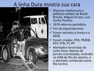 A linha Dura mostra sua cara
• Diversos intelectuais e
políticos voltam ao Brasil:
Brizola, Miguel Arraes, Luís
Carlos Prestes.
• 1979 reforma partidária
 Fim do bipartidarismo
 Foram extintos a Arena e o
MDB.
 Foram criados: PDS, PMDB,
PDT, PTB, PT, PP
• Atentados terroristas da
Linha Dura: Bancas de
jornais incendiadas, incêndio
na OAB do Rio de Janeiro, e
o atentado conhecido como
Rio Centro.
 