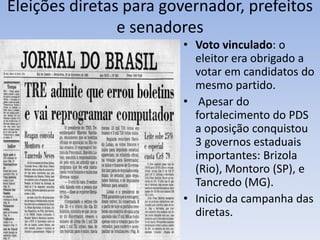 Eleições diretas para governador, prefeitos
e senadores
• Voto vinculado: o
eleitor era obrigado a
votar em candidatos do
mesmo partido.
• Apesar do
fortalecimento do PDS
a oposição conquistou
3 governos estaduais
importantes: Brizola
(Rio), Montoro (SP), e
Tancredo (MG).
• Inicio da campanha das
diretas.
 