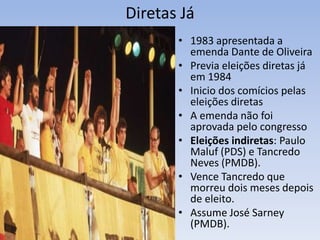 Diretas Já
• 1983 apresentada a
emenda Dante de Oliveira
• Previa eleições diretas já
em 1984
• Inicio dos comícios pelas
eleições diretas
• A emenda não foi
aprovada pelo congresso
• Eleições indiretas: Paulo
Maluf (PDS) e Tancredo
Neves (PMDB).
• Vence Tancredo que
morreu dois meses depois
de eleito.
• Assume José Sarney
(PMDB).
 