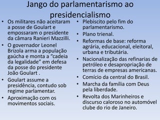 Jango do parlamentarismo ao
presidencialismo
• Plebiscito pelo fim do
parlamentarismo.
• Plano trienal.
• Reformas de base: reforma
agrária, educacional, eleitoral,
urbana e tributária.
• Nacionalização das refinarias de
petróleo e desapropriação de
terras de empresas americanas.
• Comício da central do Brasil.
• Marcha da família com Deus
pela liberdade.
• Revolta dos Marinheiros e
discurso caloroso no automóvel
clube do rio de Janeiro.
• Os militares não aceitaram
a posse de Goulart e
empossaram o presidente
da câmara Ranieri Mazzilli.
• O governador Leonel
Brizola arma a população
gaúcha e monta a “cadeia
da legalidade” em defesa
da posse do presidente
João Goulart .
• Goulart assume a
presidência, contudo sob
regime parlamentar.
• Aproximação com os
movimentos sociais.
 