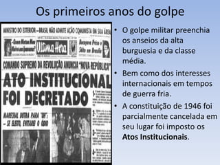 Os primeiros anos do golpe
• O golpe militar preenchia
os anseios da alta
burguesia e da classe
média.
• Bem como dos interesses
internacionais em tempos
de guerra fria.
• A constituição de 1946 foi
parcialmente cancelada em
seu lugar foi imposto os
Atos Institucionais.
 