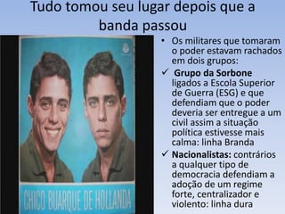 Tudo tomou seu lugar depois que a
banda passou
• Os militares que tomaram
o poder estavam rachados
em dois grupos:
 Grupo da Sorbone
ligados a Escola Superior
de Guerra (ESG) e que
defendiam que o poder
deveria ser entregue a um
civil assim a situação
política estivesse mais
calma: linha Branda
 Nacionalistas: contrários
a qualquer tipo de
democracia defendiam a
adoção de um regime
forte, centralizador e
violento: linha dura
 