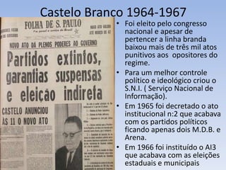 Castelo Branco 1964-1967
• Foi eleito pelo congresso
nacional e apesar de
pertencer a linha branda
baixou mais de três mil atos
punitivos aos opositores do
regime.
• Para um melhor controle
político e ideológico criou o
S.N.I. ( Serviço Nacional de
Informação).
• Em 1965 foi decretado o ato
institucional n:2 que acabava
com os partidos políticos
ficando apenas dois M.D.B. e
Arena.
• Em 1966 foi instituído o AI3
que acabava com as eleições
estaduais e municipais
 