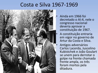 Costa e Silva 1967-1969
• Ainda em 1966 foi
decretado o AI:4, nele o
congresso nacional
deveria aprovar a
constituição de 1967.
• A constituição entraria
em vigor no governo de
Artur da Costa e Silva.
• Antigos adversários
Carlos Lacerda, Juscelino
Kubistchek e João Goulart
se unem para derrotar o
golpe na frente chamada
frente ampla, os três
foram mortos pela
ditadura.
 