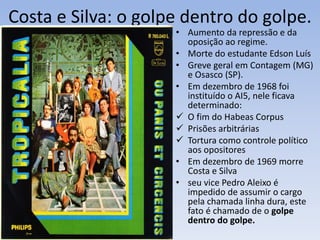 Costa e Silva: o golpe dentro do golpe.
• Aumento da repressão e da
oposição ao regime.
• Morte do estudante Edson Luís
• Greve geral em Contagem (MG)
e Osasco (SP).
• Em dezembro de 1968 foi
instituído o AI5, nele ficava
determinado:
 O fim do Habeas Corpus
 Prisões arbitrárias
 Tortura como controle político
aos opositores
• Em dezembro de 1969 morre
Costa e Silva
• seu vice Pedro Aleixo é
impedido de assumir o cargo
pela chamada linha dura, este
fato é chamado de o golpe
dentro do golpe.
 