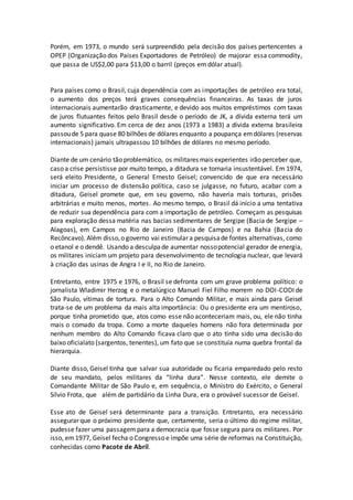 Porém, em 1973, o mundo será surpreendido pela decisão dos países pertencentes a
OPEP (Organização dos Países Exportadores de Petróleo) de majorar essa commodity,
que passa de US$2,00 para $13,00 o barril (preços em dólar atual).
Para países como o Brasil, cuja dependência com as importações de petróleo era total,
o aumento dos preços terá graves consequências financeiras. As taxas de juros
internacionais aumentarão drasticamente, e devido aos muitos empréstimos com taxas
de juros flutuantes feitos pelo Brasil desde o período de JK, a dívida externa terá um
aumento significativo. Em cerca de dez anos (1973 a 1983) a dívida externa brasileira
passoude 5 para quase 80 bilhões de dólares enquanto a poupança emdólares (reservas
internacionais) jamais ultrapassou 10 bilhões de dólares no mesmo período.
Diante de um cenário tão problemático, os militares mais experientes irão perceber que,
caso a crise persistisse por muito tempo, a ditadura se tornaria insustentável. Em 1974,
será eleito Presidente, o General Ernesto Geisel; convencido de que era necessário
iniciar um processo de distensão política, caso se julgasse, no futuro, acabar com a
ditadura, Geisel promete que, em seu governo, não haveria mais torturas, prisões
arbitrárias e muito menos, mortes. Ao mesmo tempo, o Brasil dá início a uma tentativa
de reduzir sua dependência para com a importação de petróleo. Começam as pesquisas
para exploração dessa matéria nas bacias sedimentares de Sergipe (Bacia de Sergipe –
Alagoas), em Campos no Rio de Janeiro (Bacia de Campos) e na Bahia (Bacia do
Recôncavo). Além disso,o governo vai estimular a pesquisade fontes alternativas, como
o etanol e o dendê. Usando a desculpade aumentar nossopotencial gerador de energia,
os militares iniciam um projeto para desenvolvimento de tecnologia nuclear, que levará
à criação das usinas de Angra I e II, no Rio de Janeiro.
Entretanto, entre 1975 e 1976, o Brasil se defronta com um grave problema político: o
jornalista Wladimir Herzog e o metalúrgico Manuel Fiel Filho morrem no DOI-CODI de
São Paulo, vítimas de tortura. Para o Alto Comando Militar, e mais ainda para Geisel
trata-se de um problema da mais alta importância: Ou o presidente era um mentiroso,
porque tinha prometido que, atos como esse não aconteceriam mais, ou, ele não tinha
mais o comado da tropa. Como a morte daqueles homens não fora determinada por
nenhum membro do Alto Comando ficava claro que o ato tinha sido uma decisão do
baixo oficialato (sargentos, tenentes), um fato que se constituía numa quebra frontal da
hierarquia.
Diante disso, Geisel tinha que salvar sua autoridade ou ficaria emparedado pelo resto
de seu mandato, pelos militares da “linha dura”. Nesse contexto, ele demite o
Comandante Militar de São Paulo e, em sequência, o Ministro do Exército, o General
Sílvio Frota, que além de partidário da Linha Dura, era o provável sucessor de Geisel.
Esse ato de Geisel será determinante para a transição. Entretanto, era necessário
assegurar que o próximo presidente que, certamente, seria o último do regime militar,
pudesse fazer uma passagempara a democracia que fosse segura para os militares. Por
isso, em1977, Geisel fecha o Congresso e impõe uma série de reformas na Constituição,
conhecidas como Pacote de Abril.
 