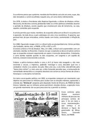 Essareforma previa que o próximo mandato do Presidente seria de seis anos,e que, dos
dois Senadores a serem escolhidos naquele ano, um seria eleito indiretamente.
Em 1978, é eleito o Presidente João Baptista Figueiredo, o último da ditadura militar.
Nesseano, ele decreta a anistia,perdoando todos os crimes políticos cometidos durante
o período da ditadura, exceto aqueles que envolvessem atos de terrorismo, ou seja,
aqueles cometidos pela esquerda
A anistia permitiu que muitos membros da esquerda voltassemao Brasil e se juntassem
à oposição. Ao lado disso, o país submergia em uma crise econômica. O governo, que
gastava mais do que arrecadava, emitia moeda sem lastro, aumentando a inflação do
país.
Em 1980, Figueiredo revoga o AI-2, e o Brasil volta ao pluripartidarismo. Vários partidos
são fundados, dentre eles, o PMDB, o PTB, o PDT e o PT.
O cenário antevia o fim da ditadura. Mas, em 1981, o Brasil será surpreendido com um
atentado a bomba no Riocentro. O plano era que a explosão se desse em pleno comício
que as esquerdas estavam organizando em apoio à transição democrática. Entretanto,
o carro bomba explode quando os dois ocupantes, um sargento e um capitão do
Exército, estavam estacionando o veículo.
Embora a polícia tentasse abafar o caso, o AI-5 já havia sido revogado e, não mais
existindo a cesura, a imprensa, podendo investigar o caso, descobre qual era o
verdadeiro intuito e os autores da ação. Mais uma vez, o ato tinha sido definido pelo
“baixo clero militar”, e, mais uma vez, o Alto Comando percebia que, a restauração da
normalidade democrática e o respeito absoluto à lei seriamas únicas formas de salvar a
hierarquia e a disciplina no Exército.
Em meio a esse quadro político, em 1892, as esquerdas começam um movimento cujo
objetivo era pressionar os militares para acabar com as eleições indiretas, aprovando a
emenda das “Diretas Já” proposta pelo deputado Dante de Oliveira, do PMDB de Mato
Grosso. Sabendo que os militares jamais permitiam eleições diretas, a oposição inicia
um grande movimento de rua para pressioná-los a permitir as diretas.
Esses comícios pelas
diretas reuniram
milhares de pessoas nos
principais centros do
país. E foi em meio a
essas movimentações
que começa a se
destacar a figura do
governador de Minas
Gerais, Tancredo
Neves, do PMDB.
 