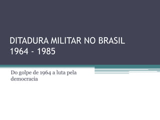 DITADURA MILITAR NO BRASIL
1964 - 1985
Do golpe de 1964 a luta pela
democracia
 
