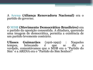 A Arena (Aliança Renovadora Nacional) era o
partido do governo.
O MDB (Movimento Democrático Brasileiro) era
o partido da oposição consentida. A ditadura, querendo
uma imagem de democrática, permitia a existência de
um partido levemente contrário.
Ulisses Guimarães (1916-1992) : Naqueles
tempos, brincando é que se diz a
verdade, comentávamos que o MDB era o “Partido do
Sim” e a ARENA era o “Partido do Sim Senhor!”
 