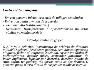 Costa e Silva 1967-69
- Em seu governo iniciou-se o ciclo do milagre econômico
- Enfrentou a luta armada de esquerda
- Assinou o Ato Institucional n. 5
- Demissões, transferências e aposentadorias no setor
público para afastar civis.
O “golpe dentro do golpe”.
O AI-5 foi o principal instrumento de arbítrio da ditadura
militar. O general-presidente poderia, sem dar satisfações a
ninguém, fechar o Congresso Nacional, cassar mandatos de
parlamentares, demitir juízes, suspender garantias do
Poder Judiciário, legislar por decretos, decretar estado de
sítio, enfim, ter poderes tão vastos como os dos tiranos. O
governo passa a ter o direito de suspender o habeas corpus.
 