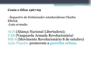 Costa e Silva 1967-69
- Sequestro do Embaixador estadunidense Charles
Elbrick.
-Luta armada:
ALN (Aliança Nacional Libertadora);
VAR (Vanguarda Armada Revolucionária)
MR-8 (Movimento Revolucionário 8 de outubro)
Ação Popular promovem a guerrilha urbana.
 