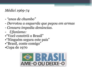Médici 1969-74
- “anos de chumbo”
- Derrotou a esquerda que pegou em armas
- Censura impedia denúncias.
- Ufanismo:
•“Você constrói o Brasil”
•“Ninguém segura este país”
•“Brasil, conte comigo”
•Copa de 1970
 