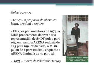 Geisel 1974-79
- Lançou a proposta de abertura
lenta, gradual e segura.
- Eleições parlamentares de 1974: o
MDB praticamente dobrou a sua
representação: de 87 DF pulou para
165, enquanto a ARENA reduziu de
223 para 199. No Senado, o MDB
pulou de 7 para 20 Sen., enquanto a
ARENA diminuía de 59 para 46
- 1975 – morte de Wladmir Herzog
 