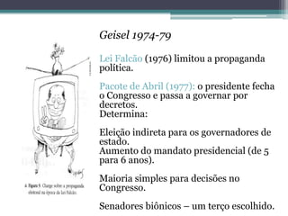 Geisel 1974-79
Lei Falcão (1976) limitou a propaganda
política.
Pacote de Abril (1977): o presidente fecha
o Congresso e passa a governar por
decretos.
Determina:
Eleição indireta para os governadores de
estado.
Aumento do mandato presidencial (de 5
para 6 anos).
Maioria simples para decisões no
Congresso.
Senadores biônicos – um terço escolhido.
 