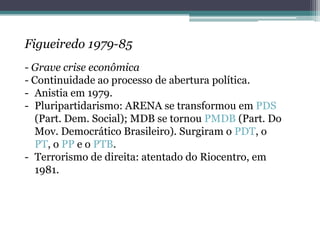 Figueiredo 1979-85
- Grave crise econômica
- Continuidade ao processo de abertura política.
- Anistia em 1979.
- Pluripartidarismo: ARENA se transformou em PDS
(Part. Dem. Social); MDB se tornou PMDB (Part. Do
Mov. Democrático Brasileiro). Surgiram o PDT, o
PT, o PP e o PTB.
- Terrorismo de direita: atentado do Riocentro, em
1981.
 