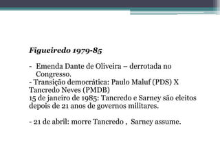 Figueiredo 1979-85
- Emenda Dante de Oliveira – derrotada no
Congresso.
- Transição democrática: Paulo Maluf (PDS) X
Tancredo Neves (PMDB)
15 de janeiro de 1985: Tancredo e Sarney são eleitos
depois de 21 anos de governos militares.
- 21 de abril: morre Tancredo , Sarney assume.
 