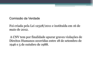 Comissão da Verdade
Foi criada pela Lei 12528/2011 e instituída em 16 de
maio de 2012.
A CNV tem por finalidade apurar graves violações de
Direitos Humanos ocorridas entre 18 de setembro de
1946 e 5 de outubro de 1988.
 