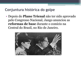 Conjuntura histórica do golpe
• Depois do Plano Trienal não ter sido aprovado
pelo Congresso Nacional, Jango anunciou as
reformas de base durante o comício na
Central do Brasil, no Rio de Janeiro.
 