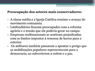 Preocupação dos setores mais conservadores:
- A classe média e a Igreja Católica temiam o avanço do
movimento comunista.
- Latifundiários ficaram preocupados com a reforma
agrária e a tensão que ela poderia gerar no campo.
- Empresas multinacionais se sentiram prejudicadas
com os limites impostos à remessa de lucros para o
exterior.
- Os militares também passaram a apontar o perigo que
as mobilizações populares representavam para a
democracia, ao subverterem a ordem e a paz.
 