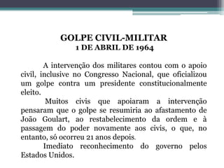 GOLPE CIVIL-MILITAR
1 DE ABRIL DE 1964
A intervenção dos militares contou com o apoio
civil, inclusive no Congresso Nacional, que oficializou
um golpe contra um presidente constitucionalmente
eleito.
Muitos civis que apoiaram a intervenção
pensaram que o golpe se resumiria ao afastamento de
João Goulart, ao restabelecimento da ordem e à
passagem do poder novamente aos civis, o que, no
entanto, só ocorreu 21 anos depois.
Imediato reconhecimento do governo pelos
Estados Unidos.
 