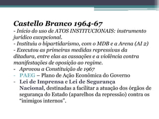 Castello Branco 1964-67
- Início do uso de ATOS INSTITUCIONAIS: instrumento
jurídico excepcional.
- Instituiu o bipartidarismo, com o MDB e a Arena (AI 2)
- Executou as primeiras medidas repressivas da
ditadura, entre elas as cassações e a violência contra
manifestações de oposição ao regime.
- Aprovou a Constituição de 1967
- PAEG – Plano de Ação Econômica do Governo
- Lei de Imprensa e Lei de Segurança
Nacional, destinadas a facilitar a atuação dos órgãos de
segurança do Estado (aparelhos da repressão) contra os
“inimigos internos”.
 