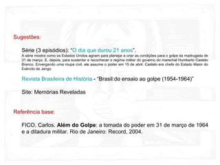 Sugestões:
Série (3 episódios): “O dia que durou 21 anos”.
A série mostra como os Estados Unidos agiram para planejar e criar as condições para o golpe da madrugada de
31 de março. E, depois, para sustentar e reconhecer o regime militar do governo do marechal Humberto Castelo
Branco. Envergando uma roupa civil, ele assume o poder em 15 de abril. Castelo era chefe do Estado Maior do
Exército de Jango.
Revista Brasileira de História - “Brasil:do ensaio ao golpe (1954-1964)”
Site: Memórias Reveladas
Referência base:
FICO, Carlos. Além do Golpe: a tomada do poder em 31 de março de 1964
e a ditadura militar. Rio de Janeiro: Record, 2004.
 
