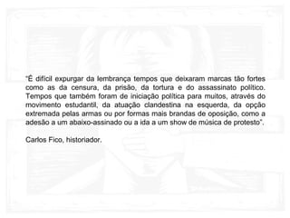 “É difícil expurgar da lembrança tempos que deixaram marcas tão fortes
como as da censura, da prisão, da tortura e do assassinato político.
Tempos que também foram de iniciação política para muitos, através do
movimento estudantil, da atuação clandestina na esquerda, da opção
extremada pelas armas ou por formas mais brandas de oposição, como a
adesão a um abaixo-assinado ou a ida a um show de música de protesto”.
Carlos Fico, historiador.
 